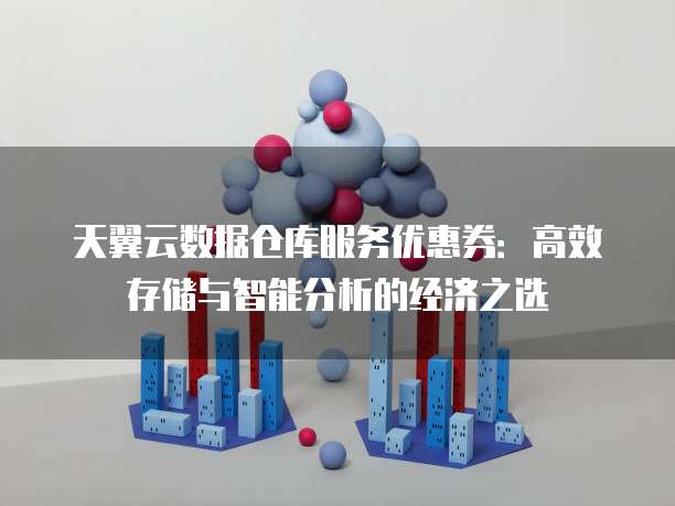 天翼云数据仓库服务优惠券:高效存储与智能分析的经济之选