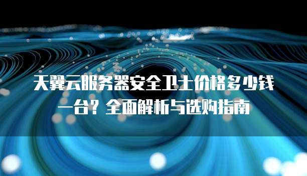 天翼云服务器安全卫士价格多少钱一台?全面解析与选购指南