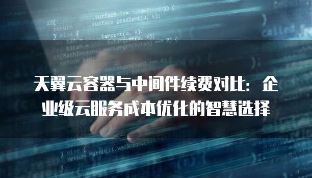 天翼云容器与中间件续费对比:企业级云服务成本优化的智慧选择
