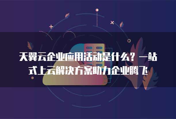 天翼云企业应用活动是什么?一站式上云解决方案助力企业腾飞
