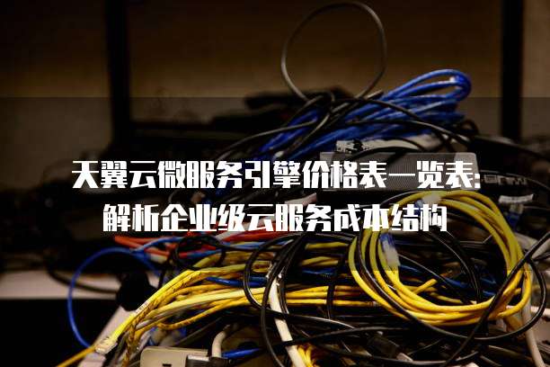 天翼云微服务引擎价格表一览表:解析企业级云服务成本结构