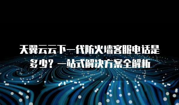 天翼云云下一代防火墙客服电话是多少?一站式解决方案全解析