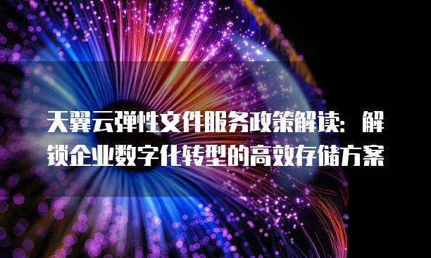 天翼云弹性文件服务政策解读:解锁企业数字化转型的高效存储方案