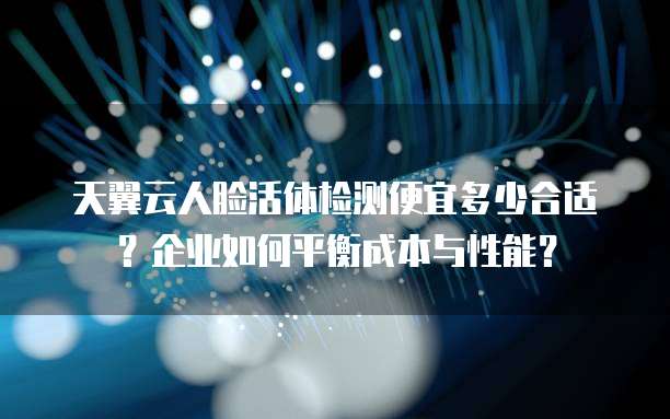 天翼云人脸活体检测便宜多少合适?企业如何平衡成本与性能?