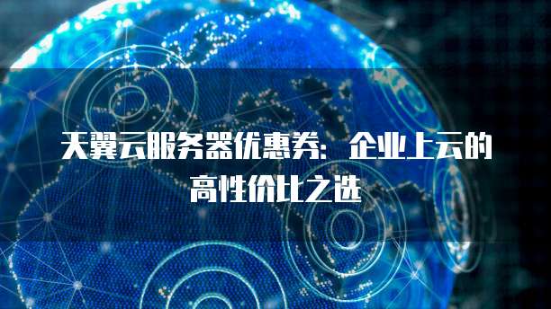 天翼云服务器优惠券:企业上云的高性价比之选