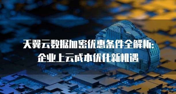 天翼云数据加密优惠条件全解析:企业上云成本优化新机遇