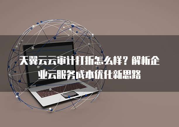 天翼云云审计打折怎么样?解析企业云服务成本优化新思路