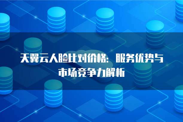 天翼云人脸比对价格:服务优势与市场竞争力解析