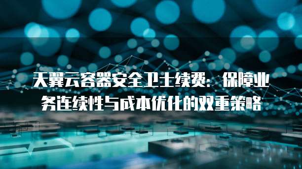 天翼云容器安全卫士续费:保障业务连续性与成本优化的双重策略