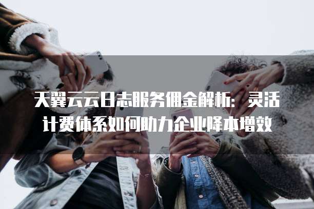 天翼云云日志服务佣金解析:灵活计费体系如何助力企业降本增效
