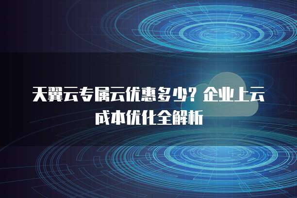 天翼云专属云优惠多少?企业上云成本优化全解析