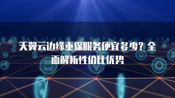 天翼云边缘重保服务便宜多少?全面解析性价比优势