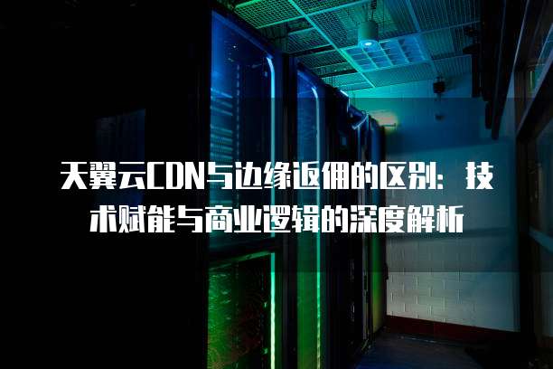 天翼云CDN与边缘返佣的区别:技术赋能与商业逻辑的深度解析