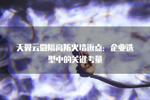 天翼云微隔离防火墙返点:企业选型中的关键考量