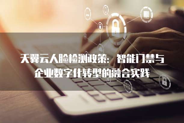 天翼云人脸检测政策:智能门禁与企业数字化转型的融合实践