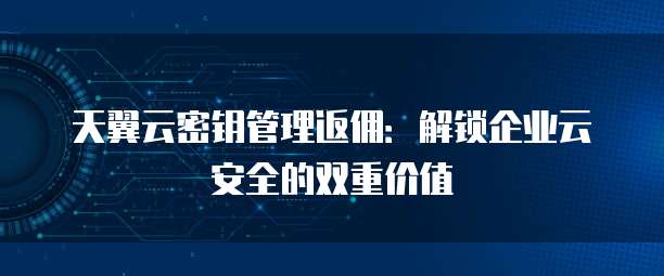 天翼云密钥管理返佣:解锁企业云安全的双重价值