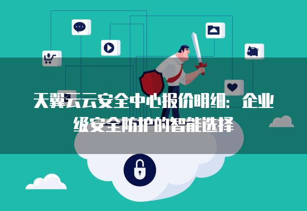 天翼云云安全中心报价明细:企业级安全防护的智能选择