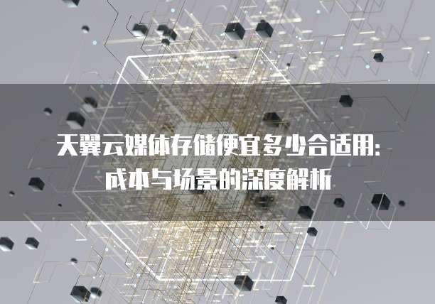 天翼云媒体存储便宜多少合适用：成本与场景的深度解析