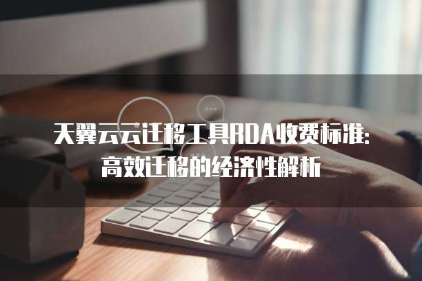 天翼云云迁移工具RDA收费标准:高效迁移的经济性解析