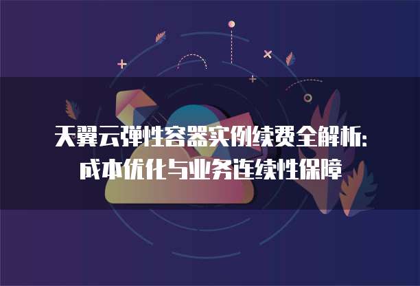 天翼云弹性容器实例续费全解析：成本优化与业务连续性保障
