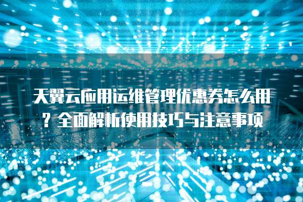 天翼云应用运维管理优惠券怎么用?全面解析使用技巧与注意事项