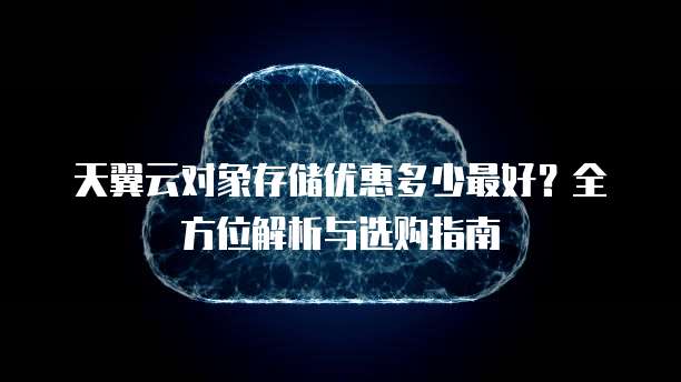 天翼云对象存储优惠多少最好?全方位解析与选购指南
