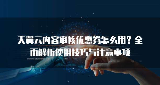 天翼云内容审核优惠券怎么用?全面解析使用技巧与注意事项