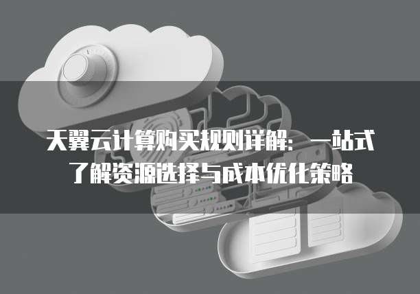 天翼云计算购买规则详解:一站式了解资源选择与成本优化策略