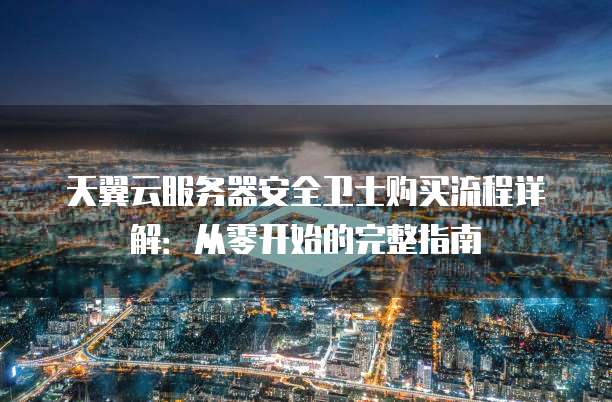 天翼云服务器安全卫士购买流程详解:从零开始的完整指南