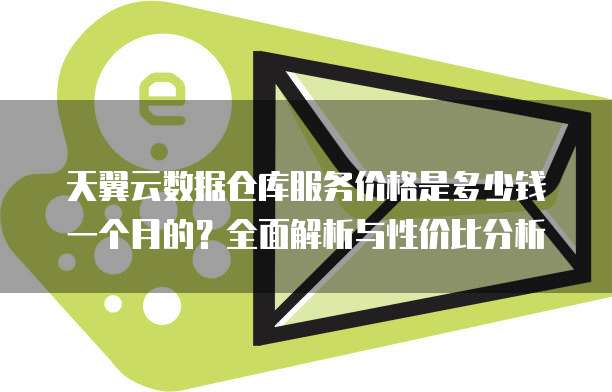 天翼云数据仓库服务价格是多少钱一个月的?全面解析与性价比分析