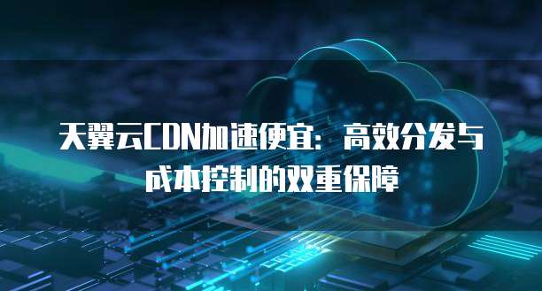 天翼云CDN加速便宜:高效分发与成本控制的双重保障