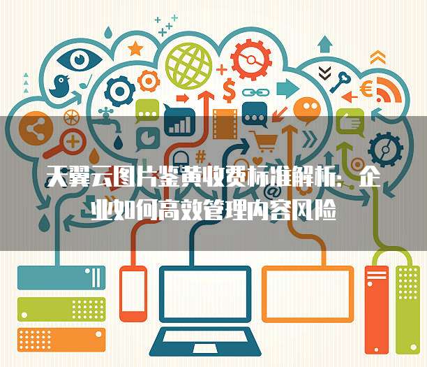 天翼云图片鉴黄收费标准解析:企业如何高效管理内容风险