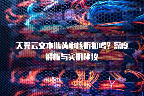 天翼云文本涉黄审核折扣吗？深度解析与实用建议