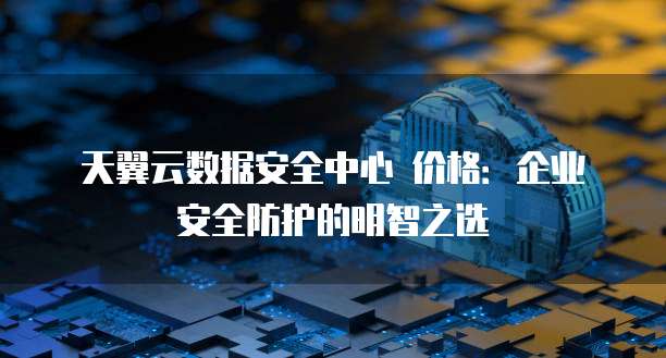 天翼云数据安全中心 价格:企业安全防护的明智之选