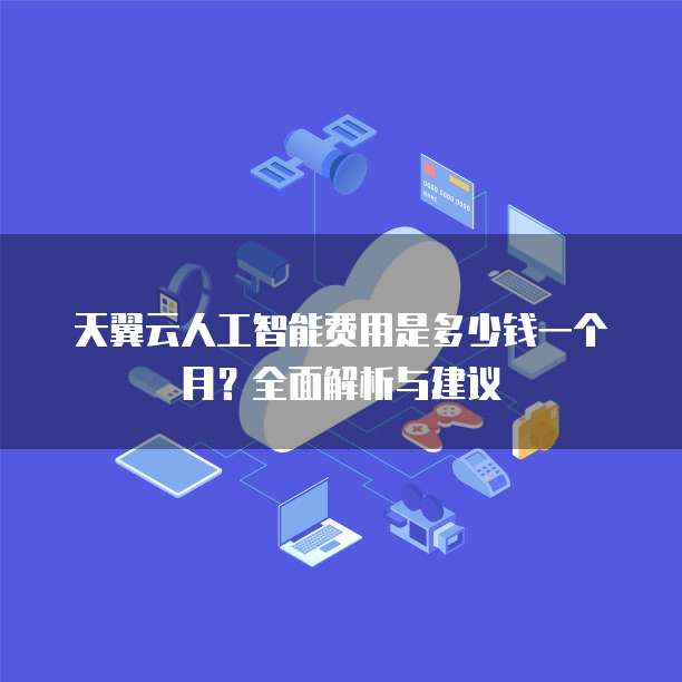 天翼云人工智能费用是多少钱一个月?全面解析与建议