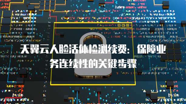 天翼云人脸活体检测续费:保障业务连续性的关键步骤