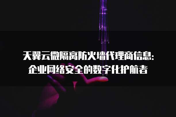 天翼云微隔离防火墙代理商信息:企业网络安全的数字化护航者