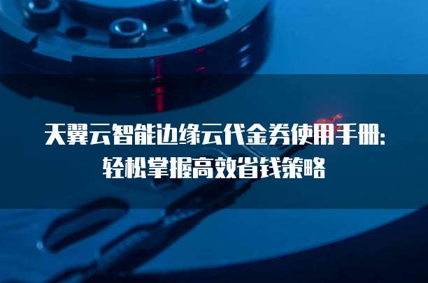 天翼云智能边缘云代金券使用手册:轻松掌握高效省钱策略