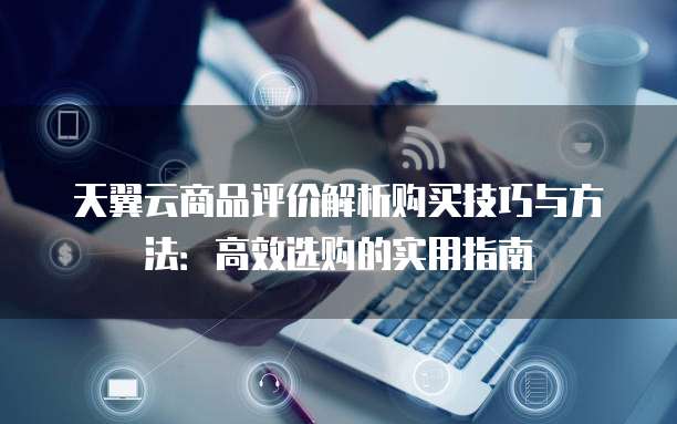 天翼云商品评价解析购买技巧与方法:高效选购的实用指南