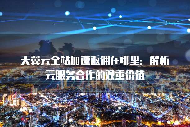 天翼云全站加速返佣在哪里:解析云服务合作的双重价值