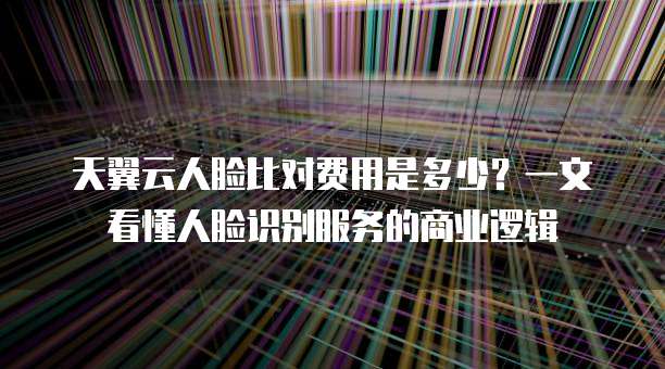 天翼云人脸比对费用是多少?一文看懂人脸识别服务的商业逻辑