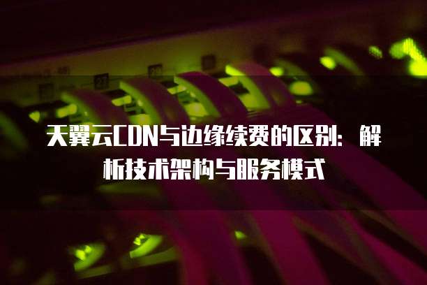 天翼云CDN与边缘续费的区别:解析技术架构与服务模式