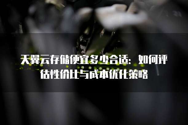 天翼云存储便宜多少合适:如何评估性价比与成本优化策略