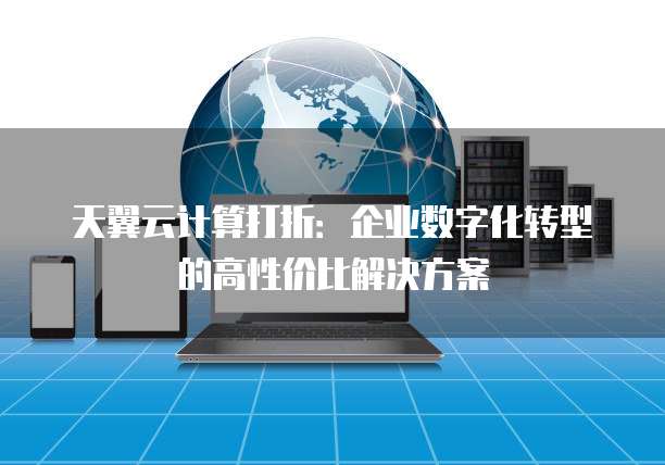 天翼云计算打折:企业数字化转型的高性价比解决方案