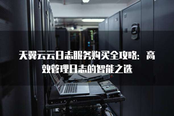 天翼云云日志服务购买全攻略:高效管理日志的智能之选