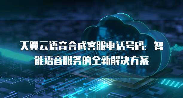 天翼云语音合成客服电话号码:智能语音服务的全新解决方案