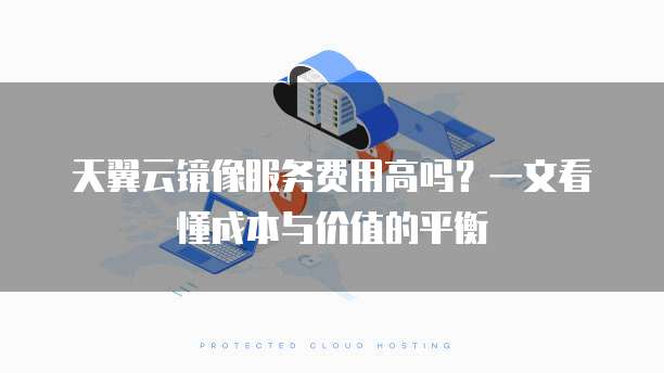 天翼云镜像服务费用高吗?一文看懂成本与价值的平衡