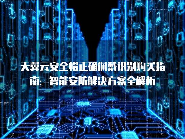 天翼云安全帽正确佩戴识别购买指南:智能安防解决方案全解析