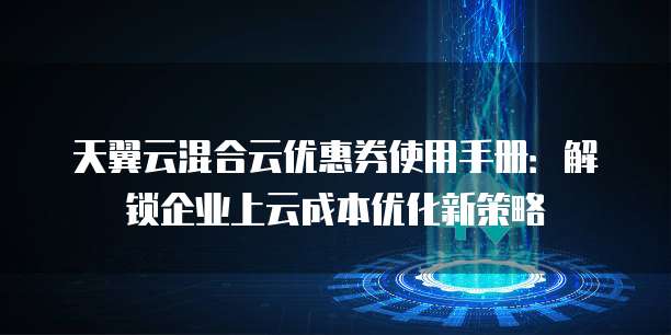 天翼云混合云优惠券使用手册：解锁企业上云成本优化新策略