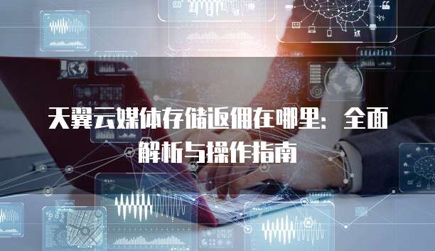 天翼云媒体存储返佣在哪里:全面解析与操作指南